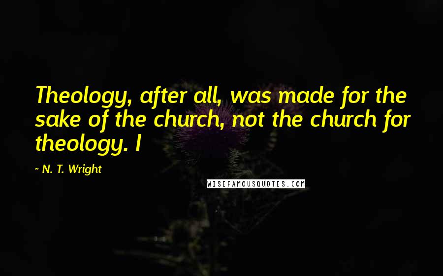 N. T. Wright Quotes: Theology, after all, was made for the sake of the church, not the church for theology. I