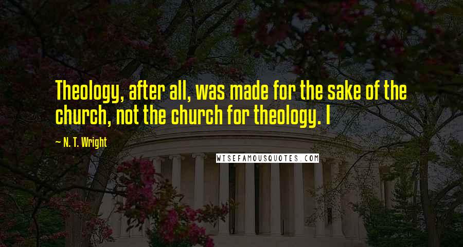 N. T. Wright Quotes: Theology, after all, was made for the sake of the church, not the church for theology. I