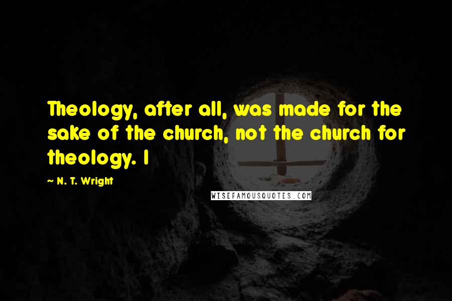 N. T. Wright Quotes: Theology, after all, was made for the sake of the church, not the church for theology. I