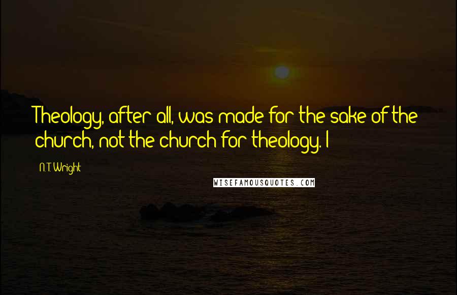 N. T. Wright Quotes: Theology, after all, was made for the sake of the church, not the church for theology. I