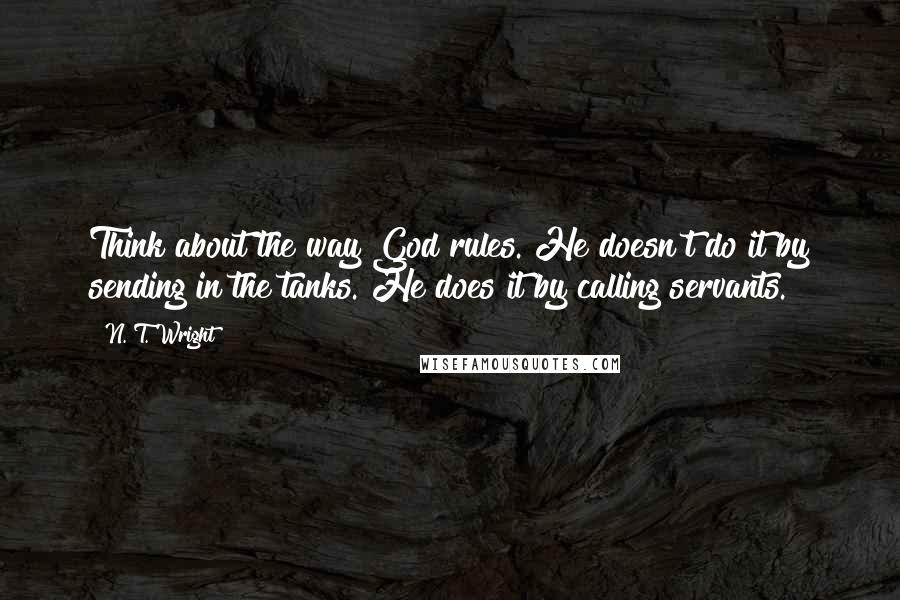 N. T. Wright Quotes: Think about the way God rules. He doesn't do it by sending in the tanks. He does it by calling servants.