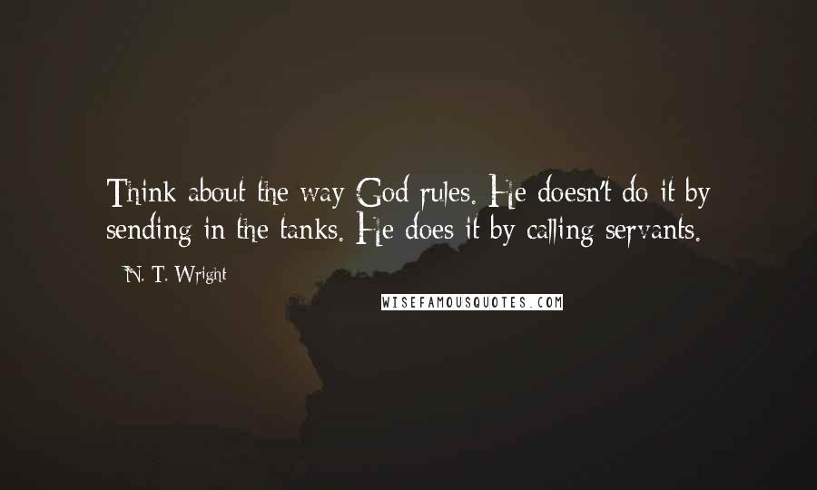 N. T. Wright Quotes: Think about the way God rules. He doesn't do it by sending in the tanks. He does it by calling servants.