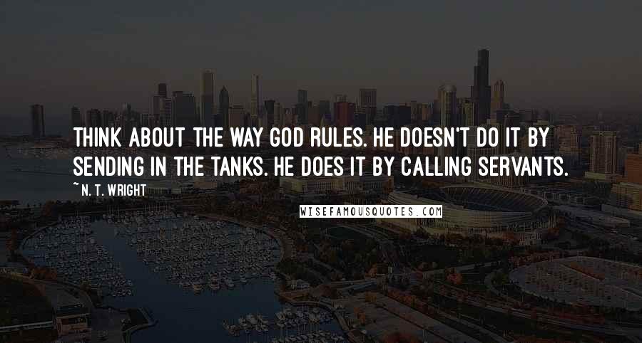 N. T. Wright Quotes: Think about the way God rules. He doesn't do it by sending in the tanks. He does it by calling servants.