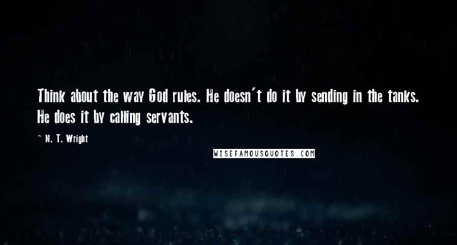 N. T. Wright Quotes: Think about the way God rules. He doesn't do it by sending in the tanks. He does it by calling servants.