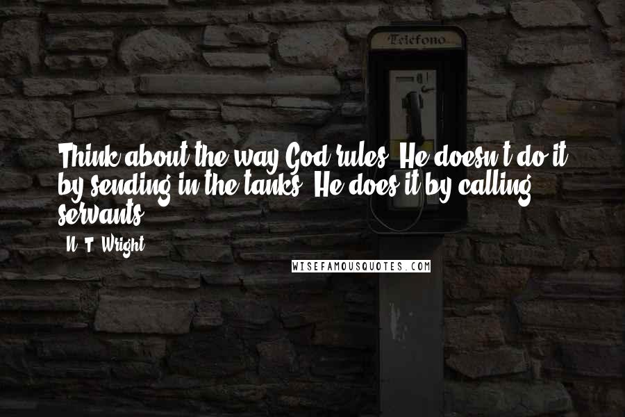 N. T. Wright Quotes: Think about the way God rules. He doesn't do it by sending in the tanks. He does it by calling servants.