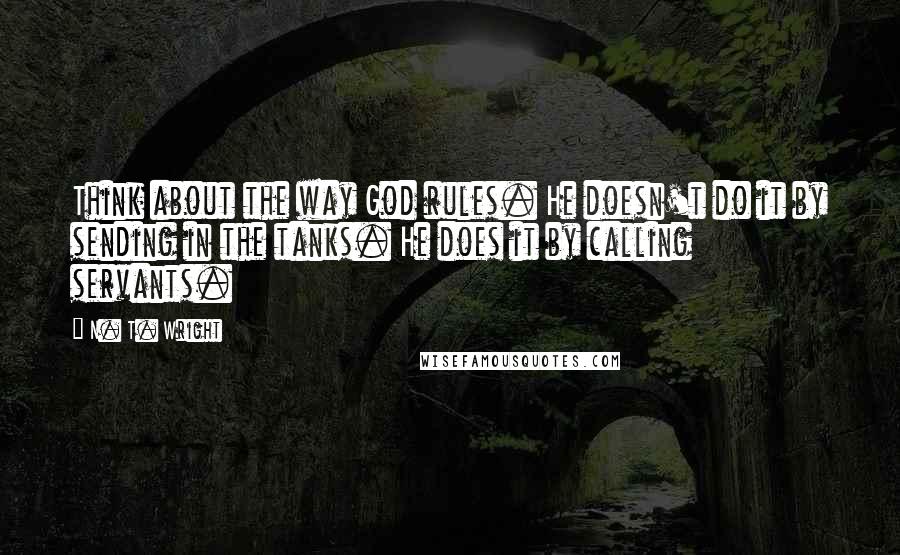 N. T. Wright Quotes: Think about the way God rules. He doesn't do it by sending in the tanks. He does it by calling servants.