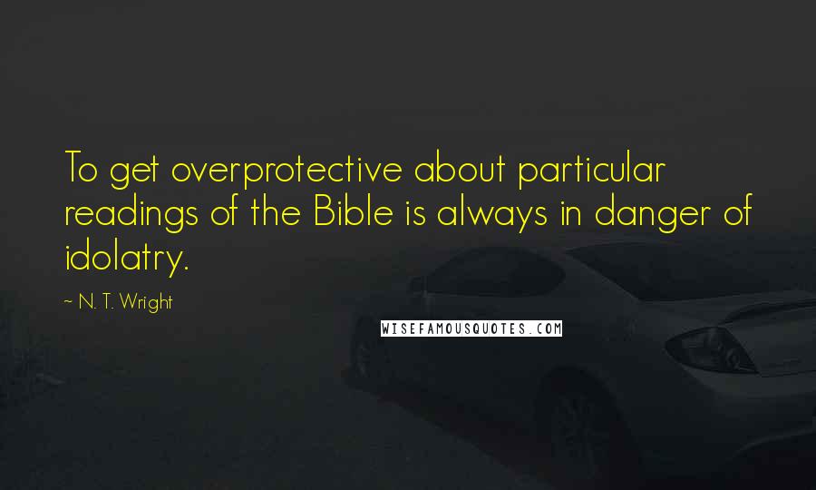 N. T. Wright Quotes: To get overprotective about particular readings of the Bible is always in danger of idolatry.