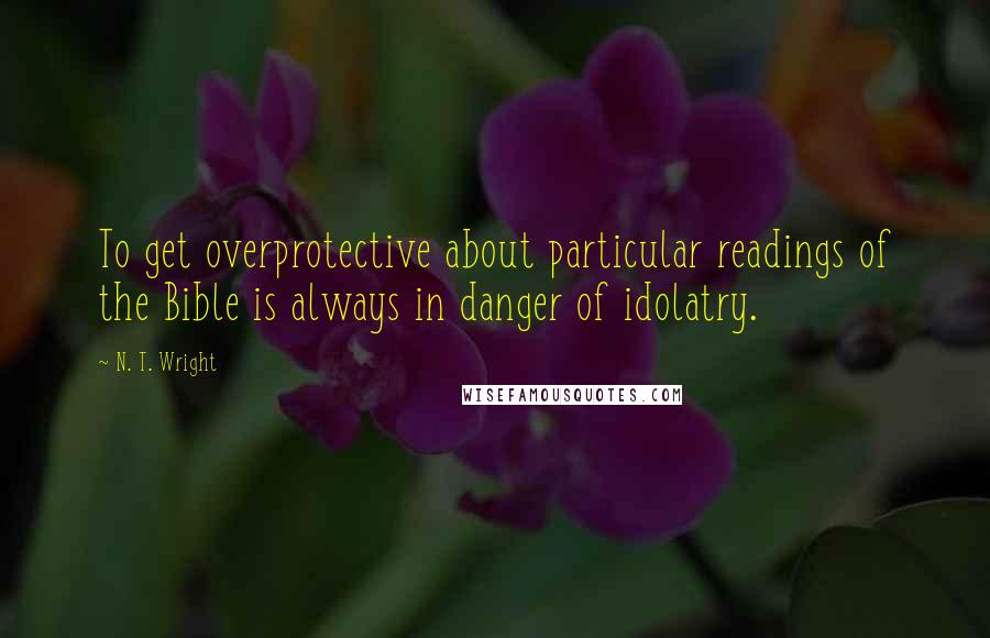 N. T. Wright Quotes: To get overprotective about particular readings of the Bible is always in danger of idolatry.