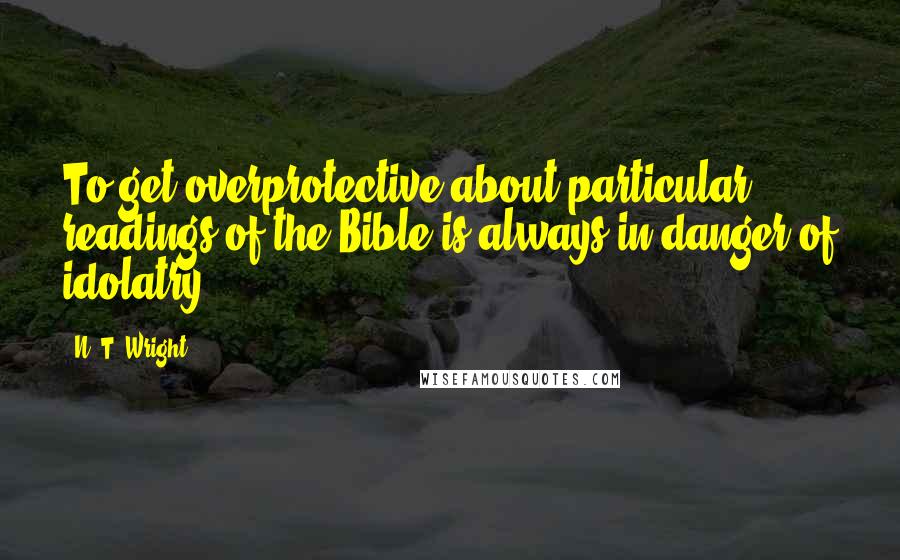 N. T. Wright Quotes: To get overprotective about particular readings of the Bible is always in danger of idolatry.