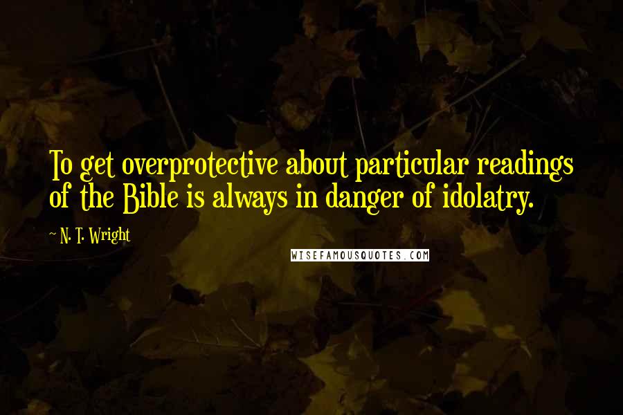 N. T. Wright Quotes: To get overprotective about particular readings of the Bible is always in danger of idolatry.