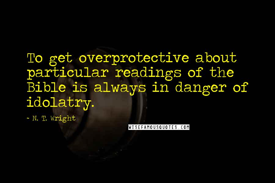 N. T. Wright Quotes: To get overprotective about particular readings of the Bible is always in danger of idolatry.