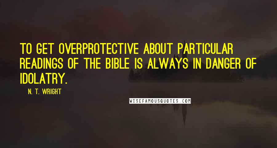 N. T. Wright Quotes: To get overprotective about particular readings of the Bible is always in danger of idolatry.