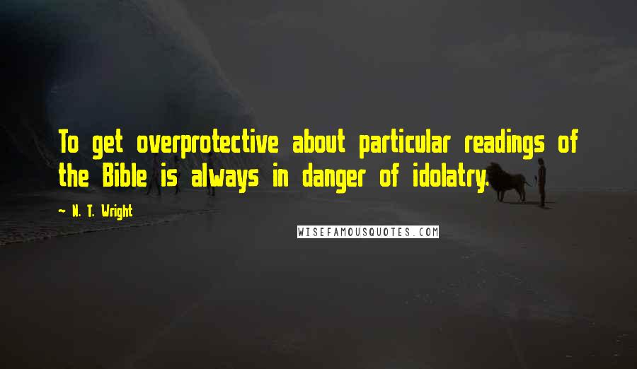 N. T. Wright Quotes: To get overprotective about particular readings of the Bible is always in danger of idolatry.