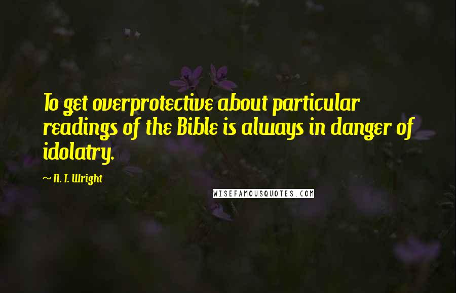 N. T. Wright Quotes: To get overprotective about particular readings of the Bible is always in danger of idolatry.