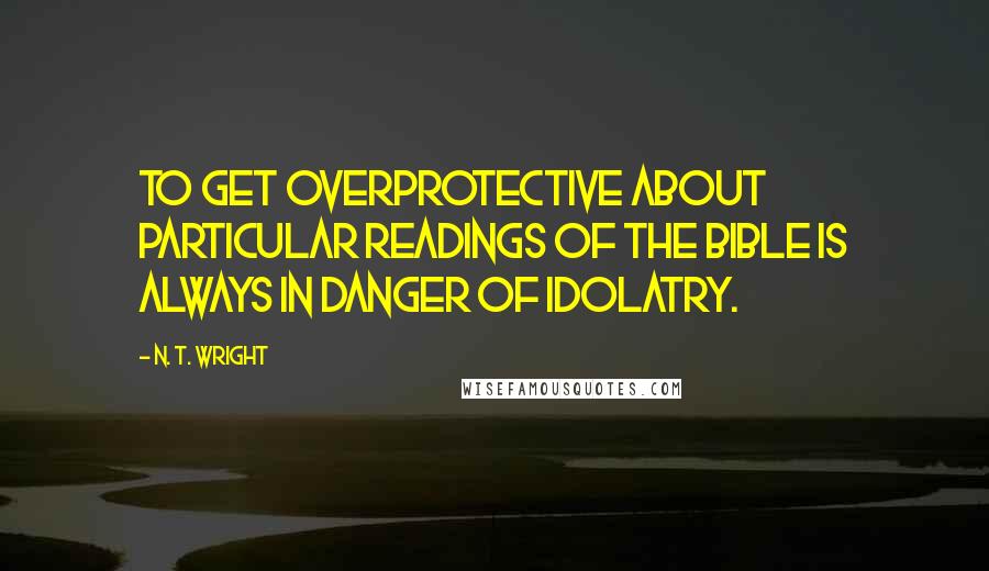 N. T. Wright Quotes: To get overprotective about particular readings of the Bible is always in danger of idolatry.