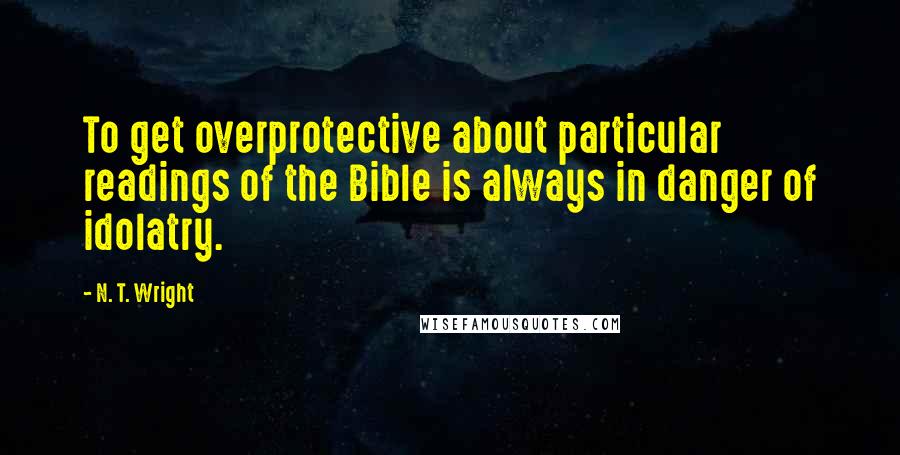 N. T. Wright Quotes: To get overprotective about particular readings of the Bible is always in danger of idolatry.