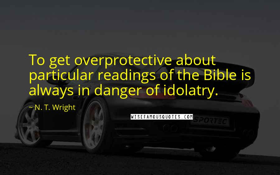 N. T. Wright Quotes: To get overprotective about particular readings of the Bible is always in danger of idolatry.