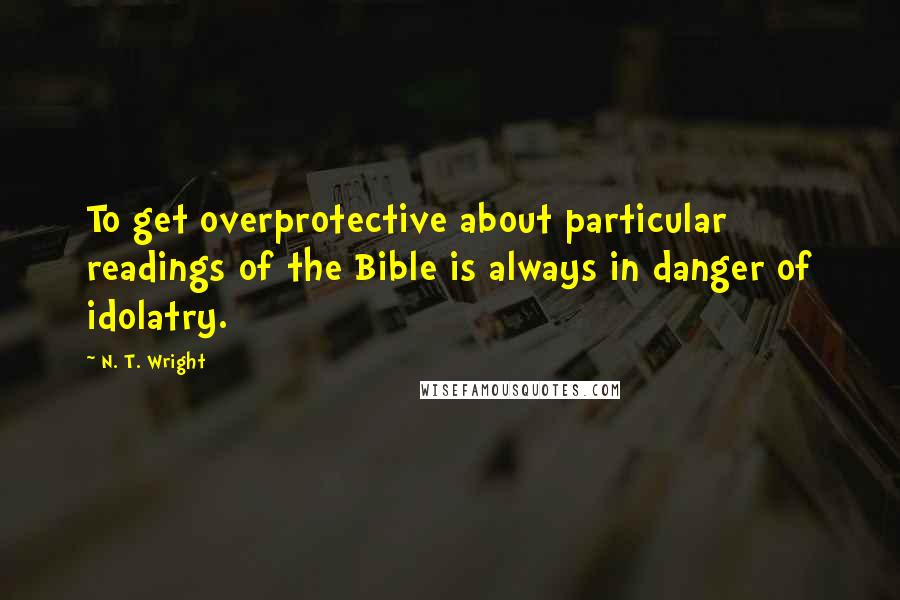 N. T. Wright Quotes: To get overprotective about particular readings of the Bible is always in danger of idolatry.