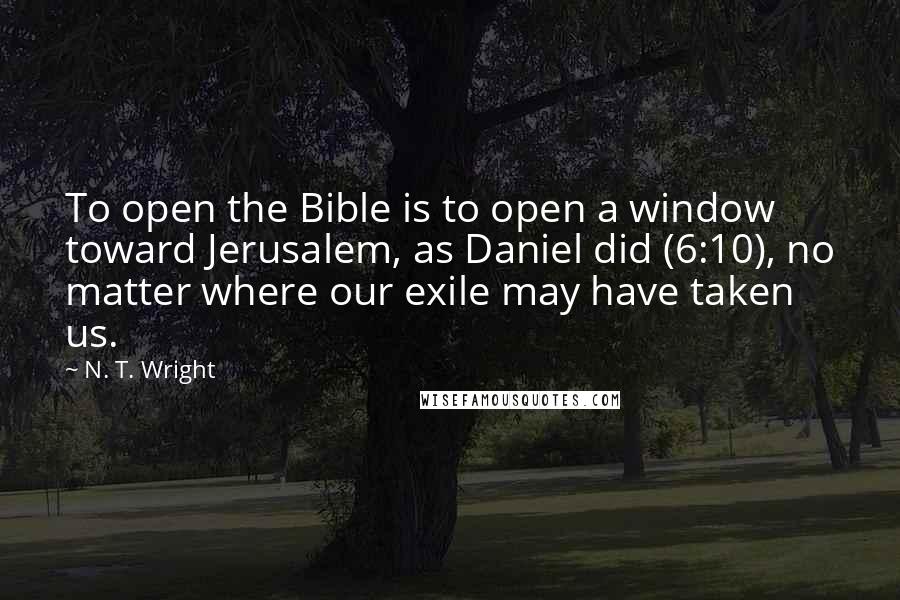 N. T. Wright Quotes: To open the Bible is to open a window toward Jerusalem, as Daniel did (6:10), no matter where our exile may have taken us.