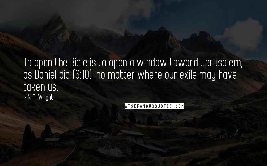 N. T. Wright Quotes: To open the Bible is to open a window toward Jerusalem, as Daniel did (6:10), no matter where our exile may have taken us.