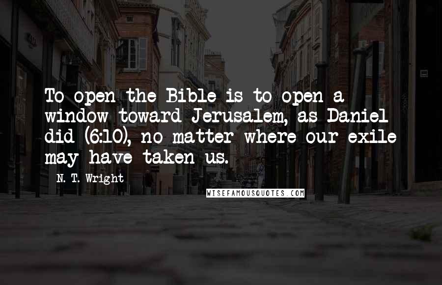 N. T. Wright Quotes: To open the Bible is to open a window toward Jerusalem, as Daniel did (6:10), no matter where our exile may have taken us.