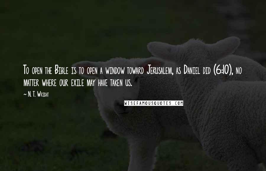 N. T. Wright Quotes: To open the Bible is to open a window toward Jerusalem, as Daniel did (6:10), no matter where our exile may have taken us.