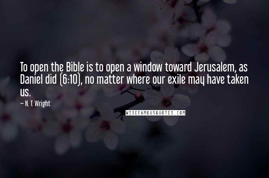 N. T. Wright Quotes: To open the Bible is to open a window toward Jerusalem, as Daniel did (6:10), no matter where our exile may have taken us.