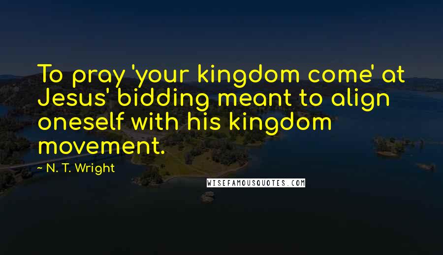 N. T. Wright Quotes: To pray 'your kingdom come' at Jesus' bidding meant to align oneself with his kingdom movement.