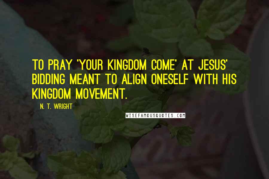 N. T. Wright Quotes: To pray 'your kingdom come' at Jesus' bidding meant to align oneself with his kingdom movement.