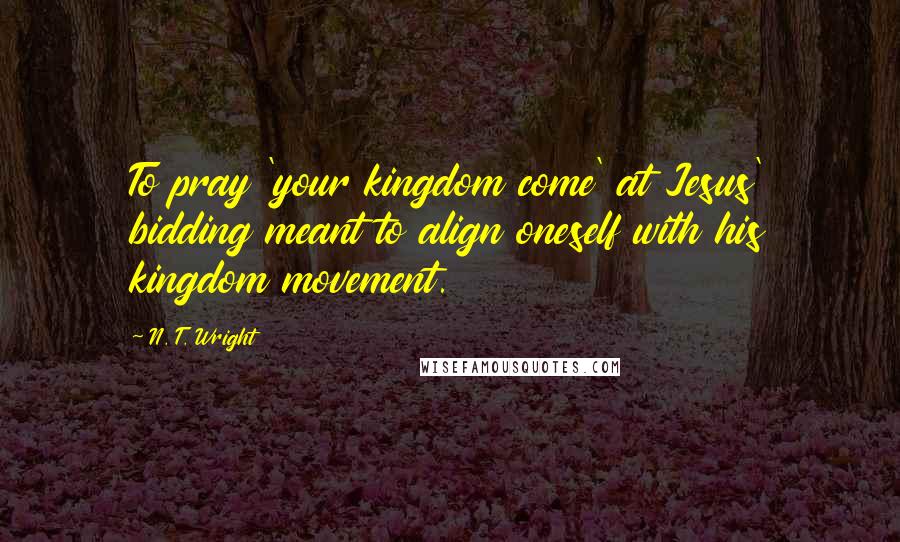 N. T. Wright Quotes: To pray 'your kingdom come' at Jesus' bidding meant to align oneself with his kingdom movement.