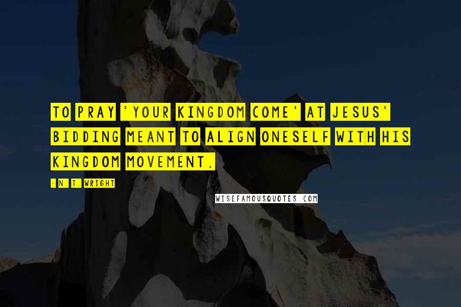 N. T. Wright Quotes: To pray 'your kingdom come' at Jesus' bidding meant to align oneself with his kingdom movement.
