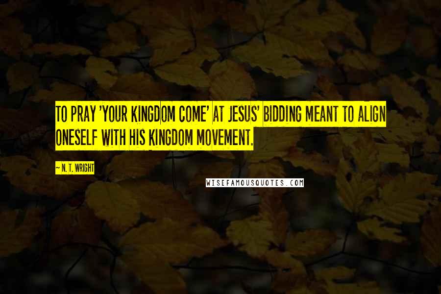 N. T. Wright Quotes: To pray 'your kingdom come' at Jesus' bidding meant to align oneself with his kingdom movement.