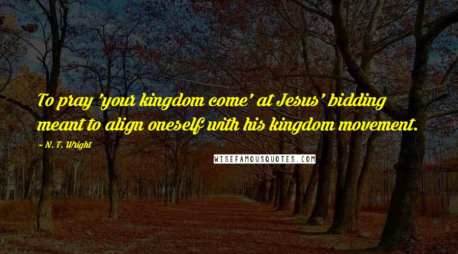 N. T. Wright Quotes: To pray 'your kingdom come' at Jesus' bidding meant to align oneself with his kingdom movement.