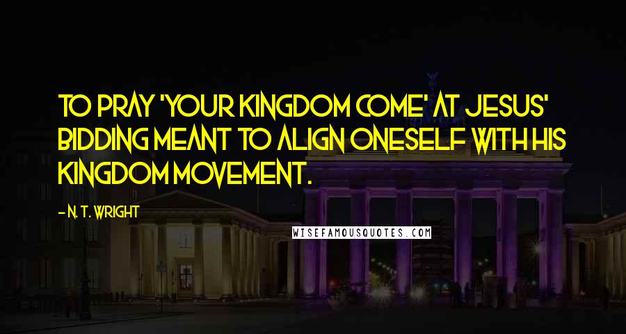 N. T. Wright Quotes: To pray 'your kingdom come' at Jesus' bidding meant to align oneself with his kingdom movement.