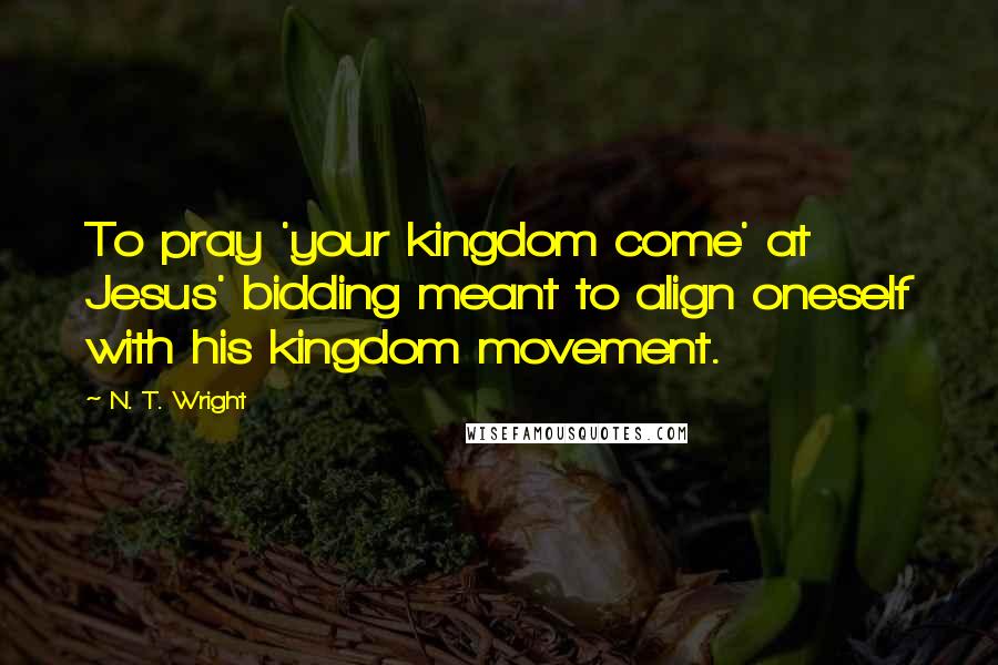 N. T. Wright Quotes: To pray 'your kingdom come' at Jesus' bidding meant to align oneself with his kingdom movement.