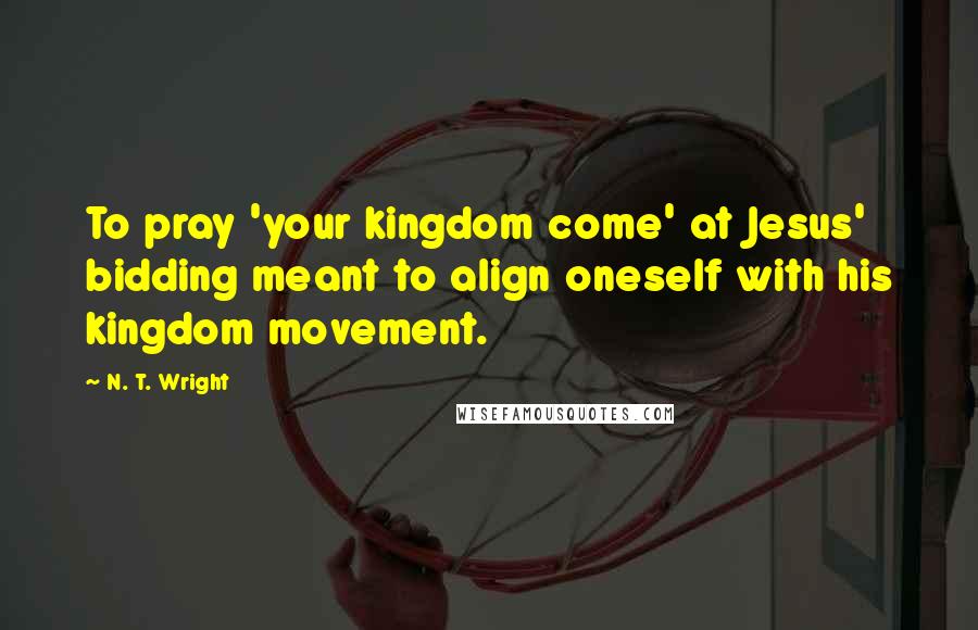 N. T. Wright Quotes: To pray 'your kingdom come' at Jesus' bidding meant to align oneself with his kingdom movement.