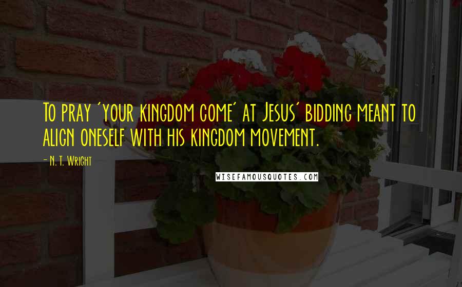 N. T. Wright Quotes: To pray 'your kingdom come' at Jesus' bidding meant to align oneself with his kingdom movement.