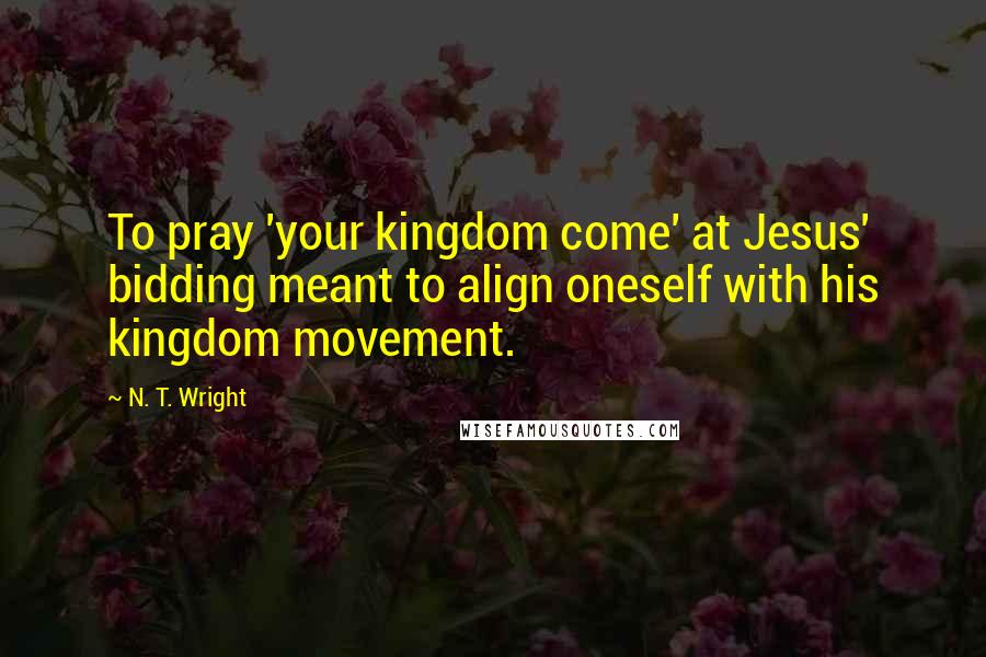 N. T. Wright Quotes: To pray 'your kingdom come' at Jesus' bidding meant to align oneself with his kingdom movement.