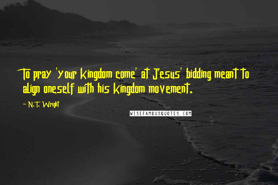 N. T. Wright Quotes: To pray 'your kingdom come' at Jesus' bidding meant to align oneself with his kingdom movement.