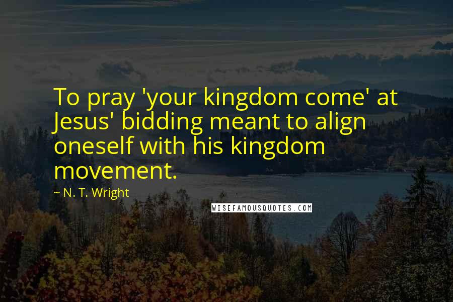 N. T. Wright Quotes: To pray 'your kingdom come' at Jesus' bidding meant to align oneself with his kingdom movement.