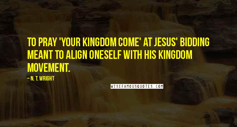 N. T. Wright Quotes: To pray 'your kingdom come' at Jesus' bidding meant to align oneself with his kingdom movement.