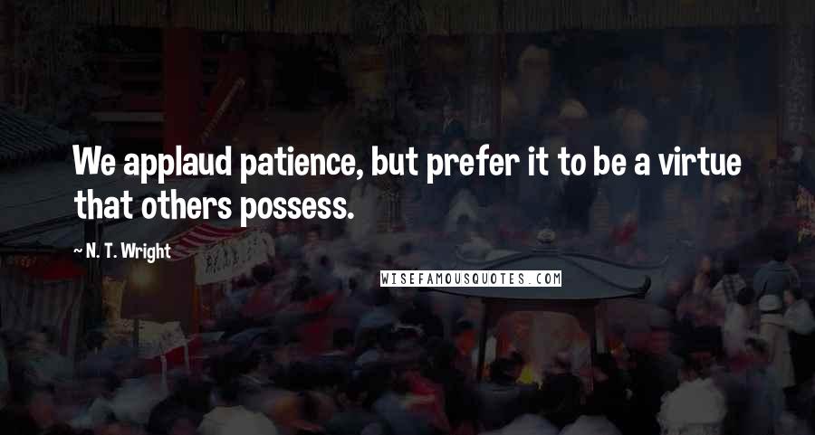 N. T. Wright Quotes: We applaud patience, but prefer it to be a virtue that others possess.