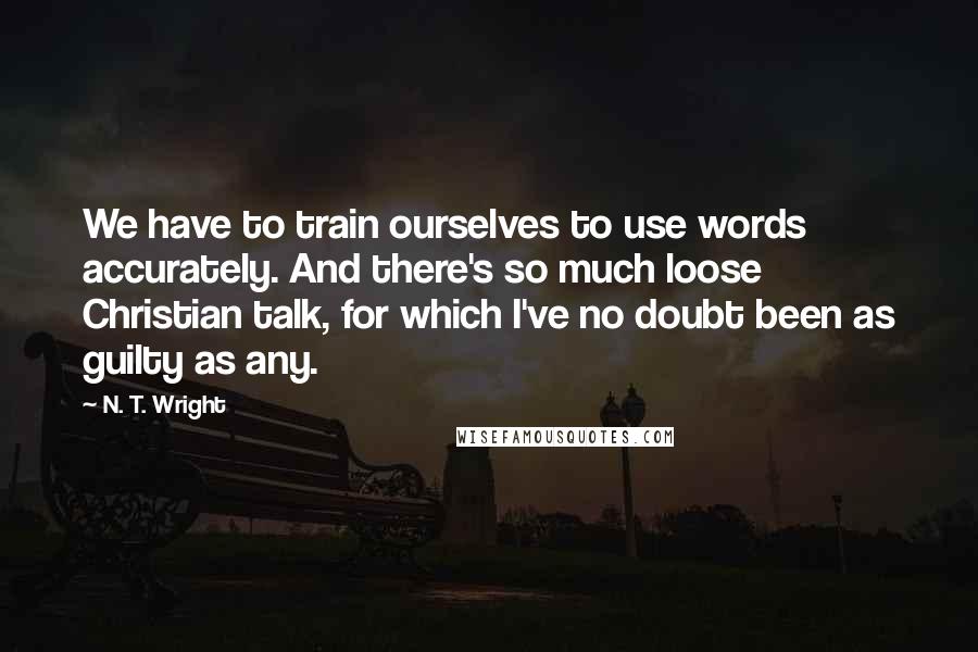 N. T. Wright Quotes: We have to train ourselves to use words accurately. And there's so much loose Christian talk, for which I've no doubt been as guilty as any.