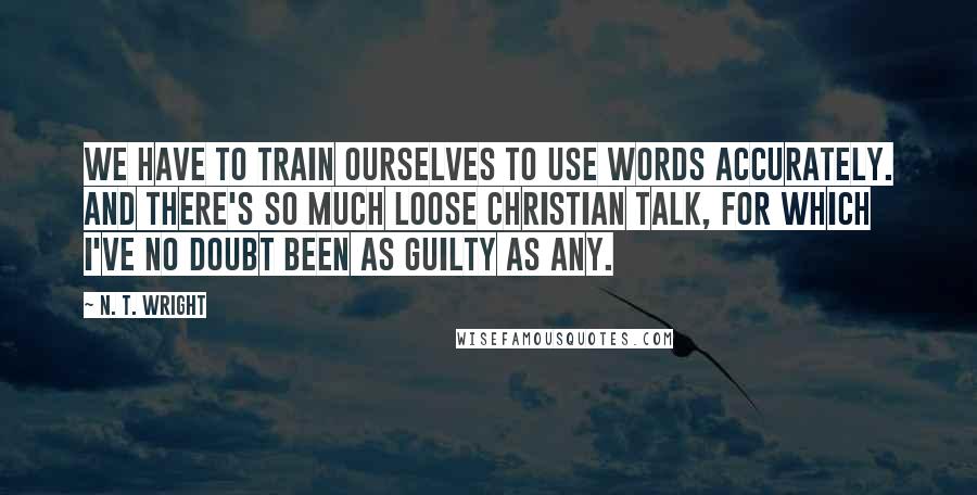 N. T. Wright Quotes: We have to train ourselves to use words accurately. And there's so much loose Christian talk, for which I've no doubt been as guilty as any.