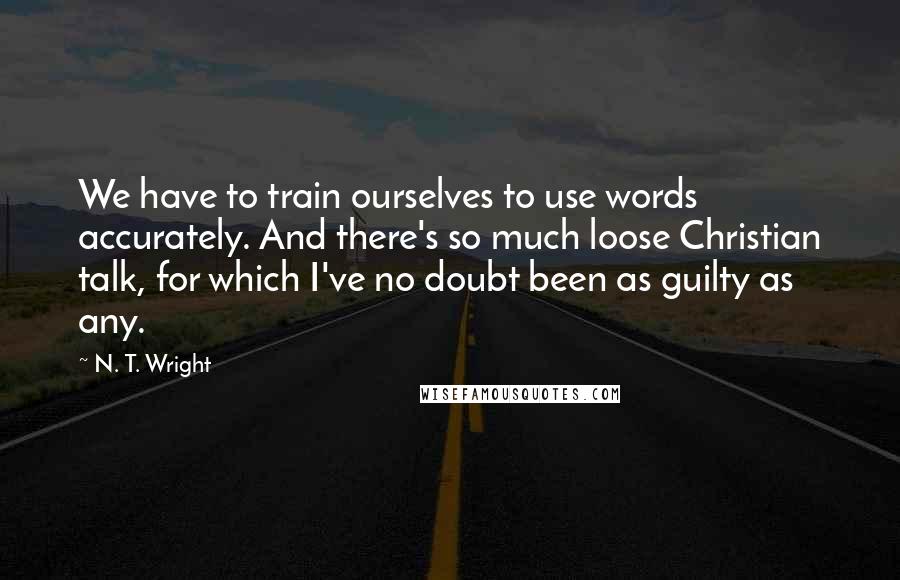 N. T. Wright Quotes: We have to train ourselves to use words accurately. And there's so much loose Christian talk, for which I've no doubt been as guilty as any.