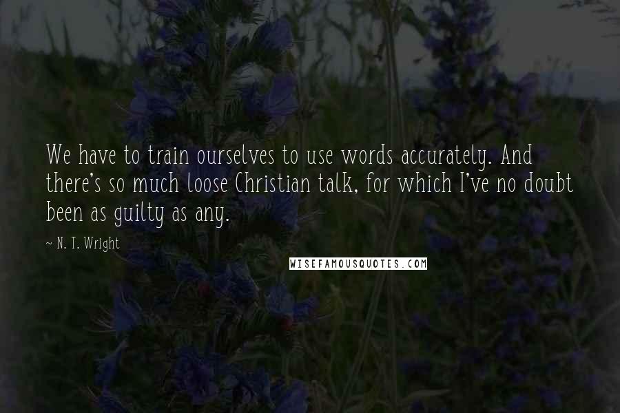 N. T. Wright Quotes: We have to train ourselves to use words accurately. And there's so much loose Christian talk, for which I've no doubt been as guilty as any.