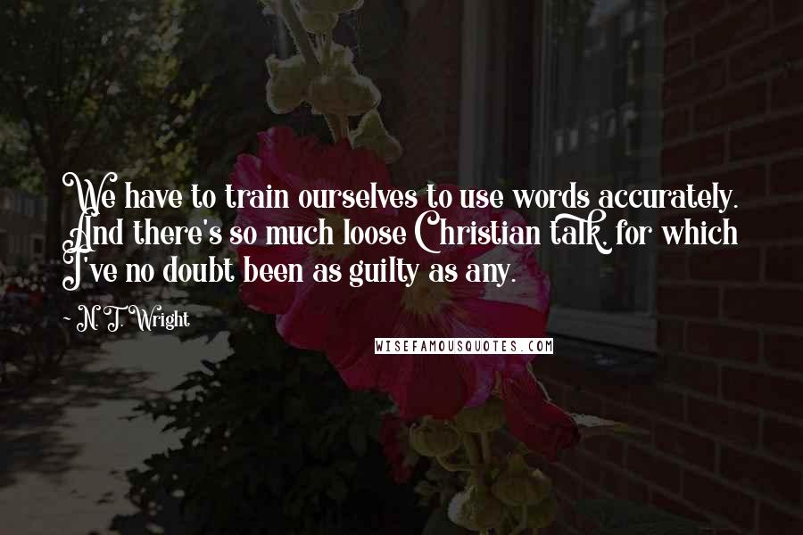 N. T. Wright Quotes: We have to train ourselves to use words accurately. And there's so much loose Christian talk, for which I've no doubt been as guilty as any.