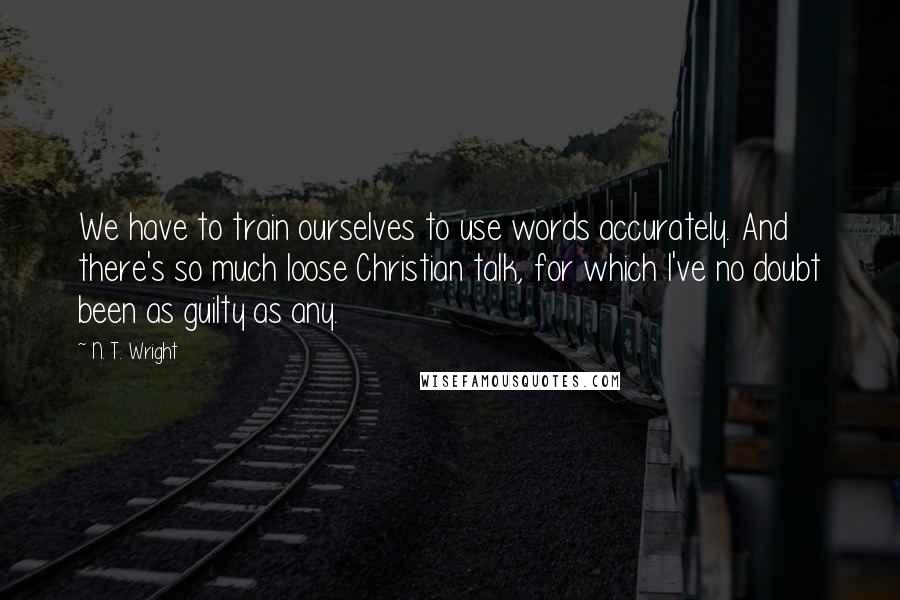 N. T. Wright Quotes: We have to train ourselves to use words accurately. And there's so much loose Christian talk, for which I've no doubt been as guilty as any.