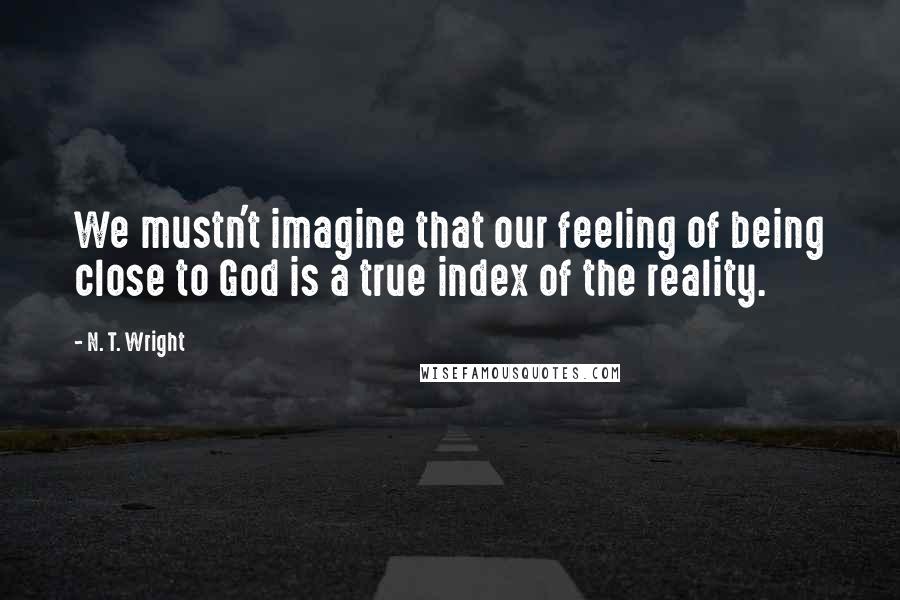 N. T. Wright Quotes: We mustn't imagine that our feeling of being close to God is a true index of the reality.