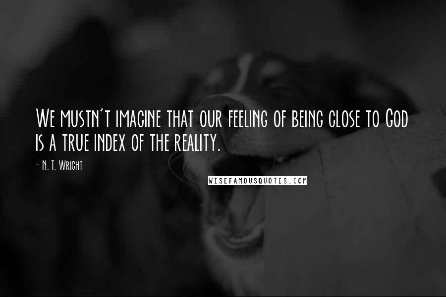 N. T. Wright Quotes: We mustn't imagine that our feeling of being close to God is a true index of the reality.